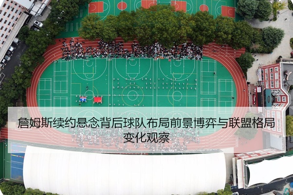 詹姆斯续约悬念背后球队布局前景博弈与联盟格局变化观察