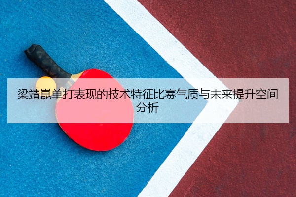 梁靖崑单打表现的技术特征比赛气质与未来提升空间分析